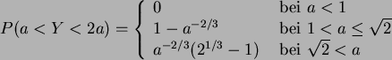 \begin{displaymath}
P(a<Y<2 a) = \left\{ \begin{array}{ll}
0  & {\rm bei}  a<...
...^{1/3} -1 )  & {\rm bei }  \sqrt{2} < a
\end{array} \right.
\end{displaymath}