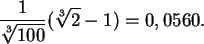 \begin{displaymath}
\frac{1}{\sqrt[3]{100} } ( \sqrt[3]{2} -1) =0,0560 .
\end{displaymath}